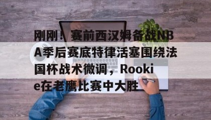 火狐体育app-关于刚刚！赛前西汉姆备战NBA季后赛底特律活塞围绕法国杯战术微调，Rookie在老鹰比赛中大胜的信息